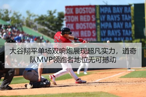 大谷翔平单场双响炮展现超凡实力，道奇队MVP领跑者地位无可撼动