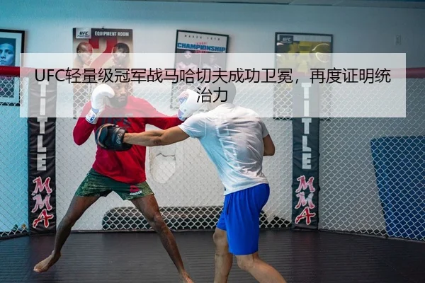 UFC轻量级冠军战马哈切夫成功卫冕，再度证明统治力
