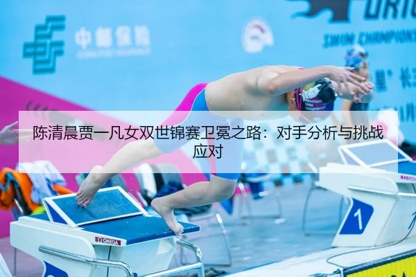 陈清晨贾一凡女双世锦赛卫冕之路：对手分析与挑战应对